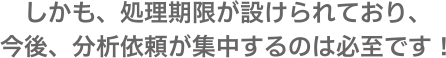 しかも、処理期限が設けられており、今後、分析依頼が集中するのは必至です!